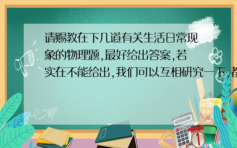 请赐教在下几道有关生活日常现象的物理题,最好给出答案,若实在不能给出,我们可以互相研究一下,都是在题海下喘息的有共同语言