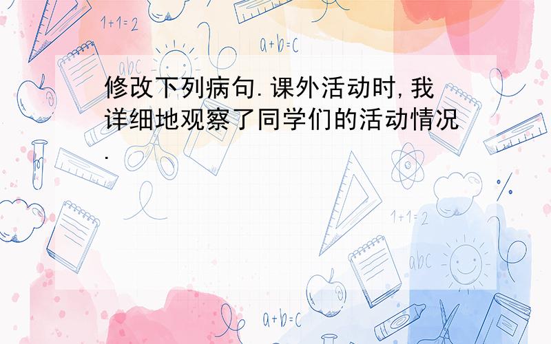 修改下列病句.课外活动时,我详细地观察了同学们的活动情况.