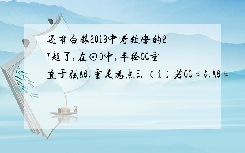 还有白银2013中考数学的27题了,在⊙O中,半径OC垂直于弦AB,垂足为点E． （1）若OC=5,AB=