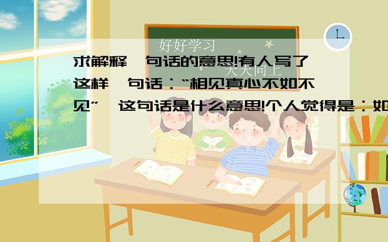 求解释一句话的意思!有人写了这样一句话：“相见真心不如不见”,这句话是什么意思!个人觉得是：如果相见才为真心，还不如不见