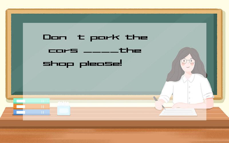 Don`t park the cars ____the shop please!