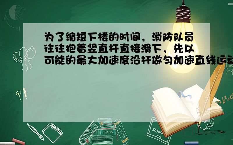 为了缩短下楼的时间，消防队员往往抱着竖直杆直接滑下，先以可能的最大加速度沿杆做匀加速直线运动，再以可能的最大加速度沿杆做