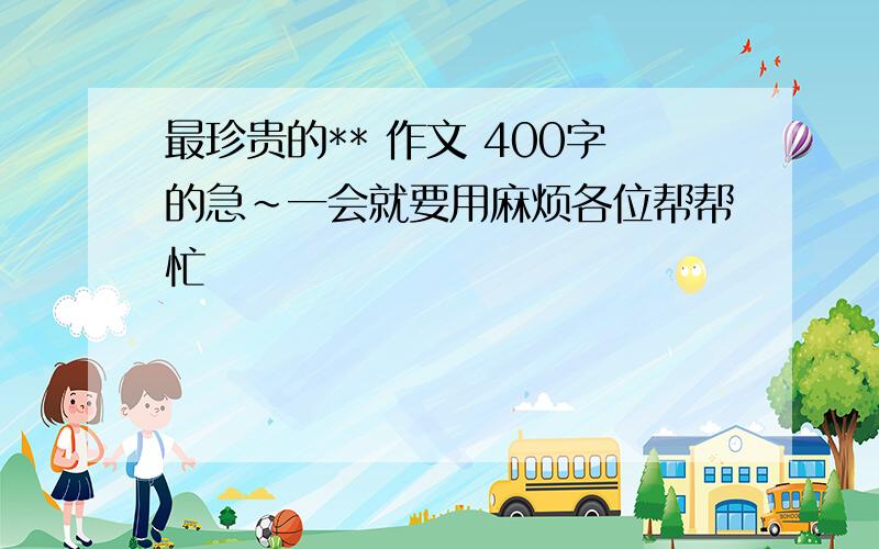 最珍贵的** 作文 400字的急~一会就要用麻烦各位帮帮忙