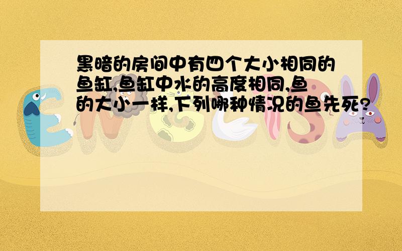 黑暗的房间中有四个大小相同的鱼缸,鱼缸中水的高度相同,鱼的大小一样,下列哪种情况的鱼先死?