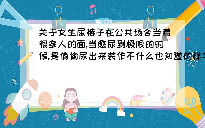 关于女生尿裤子在公共场合当着很多人的面,当憋尿到极限的时候,是偷偷尿出来装作不什么也知道的样字,还是用手死死掐住不让自己