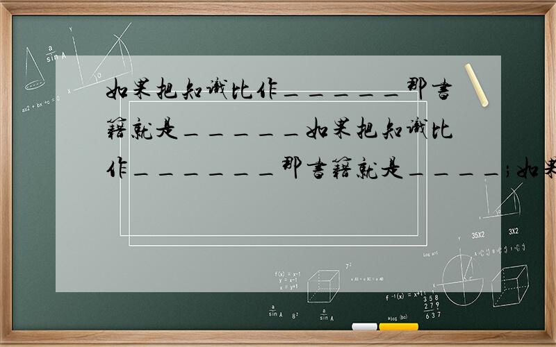 如果把知识比作_____那书籍就是_____如果把知识比作______那书籍就是____;如果把知识比作_____那书籍