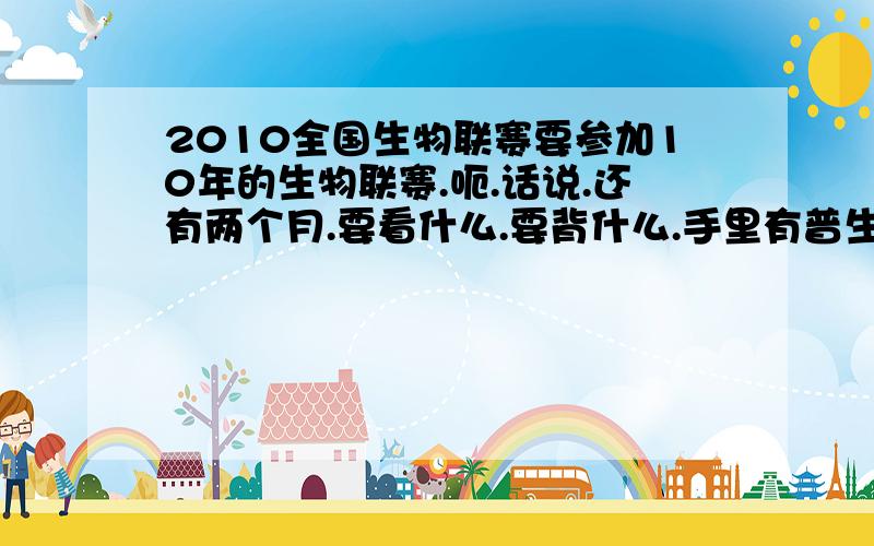 2010全国生物联赛要参加10年的生物联赛.呃.话说.还有两个月.要看什么.要背什么.手里有普生,但是什么东西要掌握到什