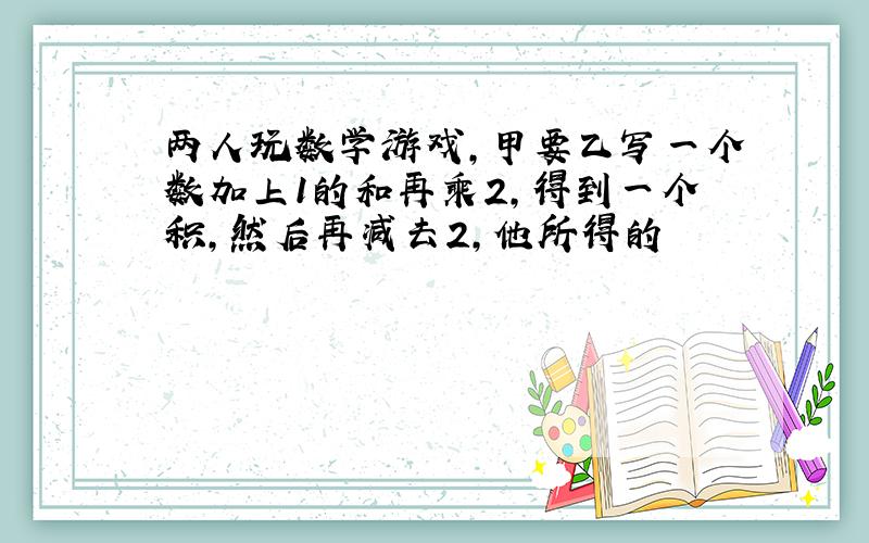 两人玩数学游戏,甲要乙写一个数加上1的和再乘2,得到一个积,然后再减去2,他所得的