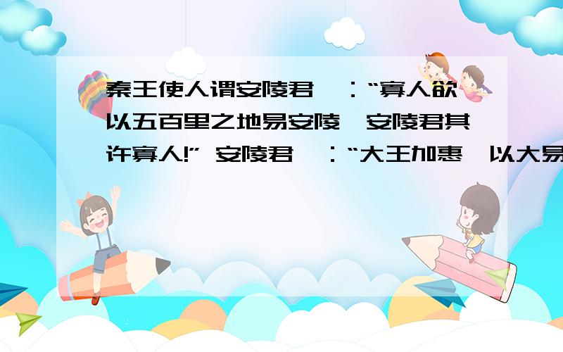 秦王使人谓安陵君曰：“寡人欲以五百里之地易安陵,安陵君其许寡人!” 安陵君曰：“大王加惠,以大易小,甚善；虽然,受地于先