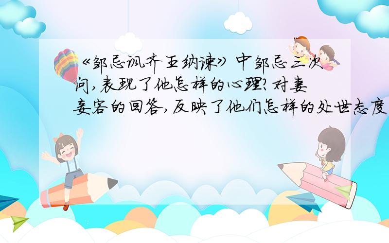 《邹忌讽齐王纳谏》中邹忌三次问,表现了他怎样的心理?对妻妾客的回答,反映了他们怎样的处世态度