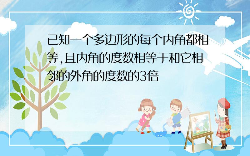 已知一个多边形的每个内角都相等,且内角的度数相等于和它相邻的外角的度数的3倍