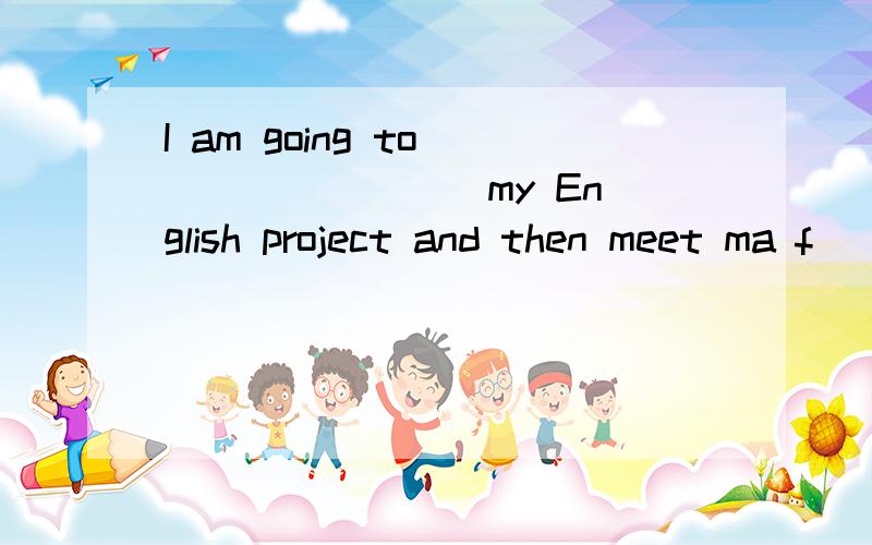 I am going to ___ ____ my English project and then meet ma f