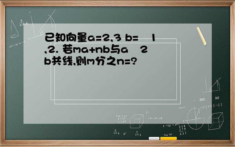 已知向量a=2,3 b=–1,2. 若ma+nb与a–2b共线,则m分之n=?