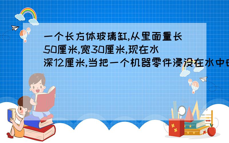 一个长方体玻璃缸,从里面量长50厘米,宽30厘米,现在水深12厘米,当把一个机器零件浸没在水中时,水的高度比原来上升了4