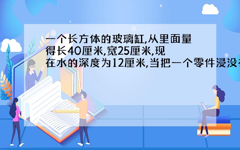 一个长方体的玻璃缸,从里面量得长40厘米,宽25厘米,现在水的深度为12厘米,当把一个零件浸没在水中时水的高度上升至15