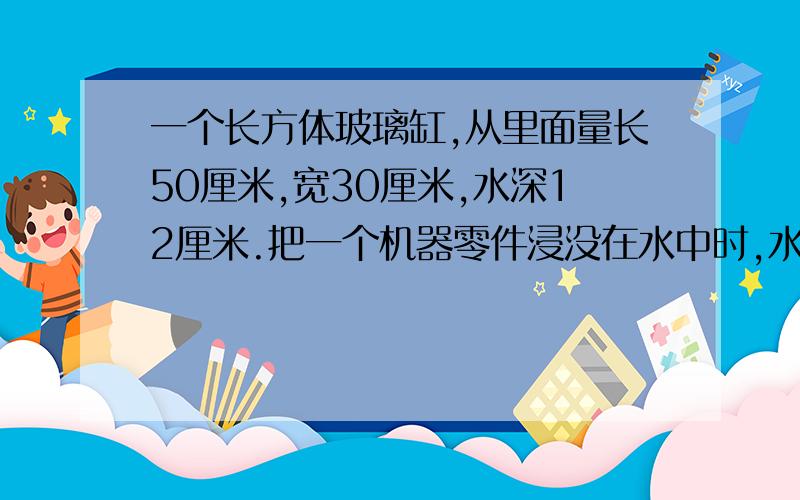 一个长方体玻璃缸,从里面量长50厘米,宽30厘米,水深12厘米.把一个机器零件浸没在水中时,水的高度比原来上升了四分之一