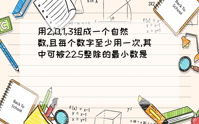 用2,0,1,3组成一个自然数,且每个数字至少用一次,其中可被225整除的最小数是_____