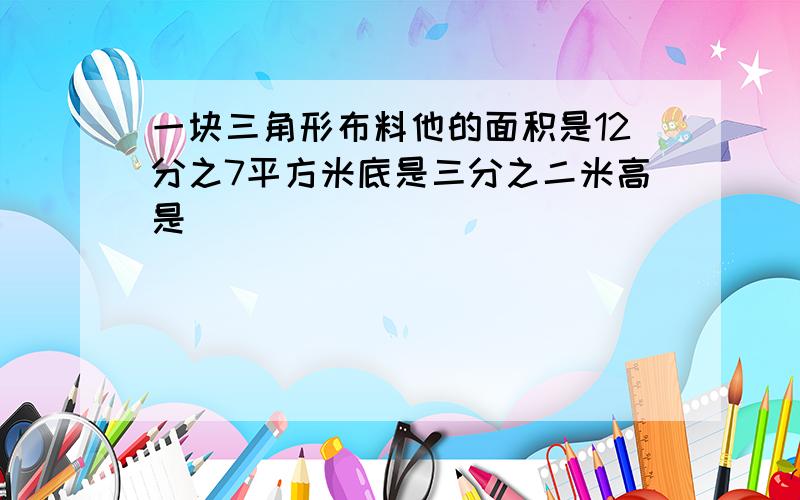 一块三角形布料他的面积是12分之7平方米底是三分之二米高是（ ）