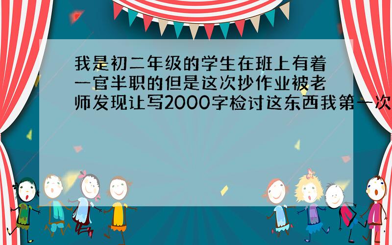 我是初二年级的学生在班上有着一官半职的但是这次抄作业被老师发现让写2000字检讨这东西我第一次被罚所以不会写恳请哪位大神