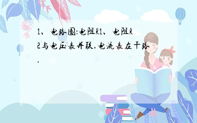 1、电路图：电阻R1、电阻R2与电压表并联,电流表在干路.