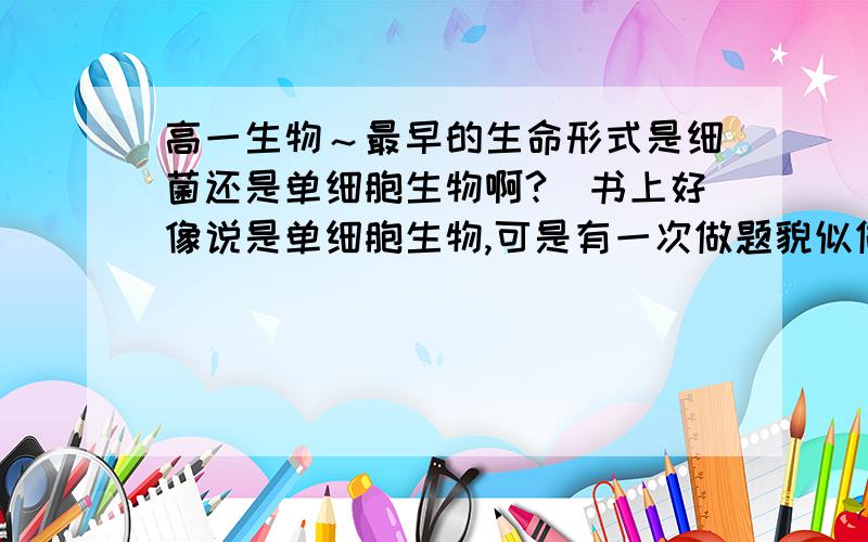 高一生物～最早的生命形式是细菌还是单细胞生物啊?（书上好像说是单细胞生物,可是有一次做题貌似做到是细菌的）