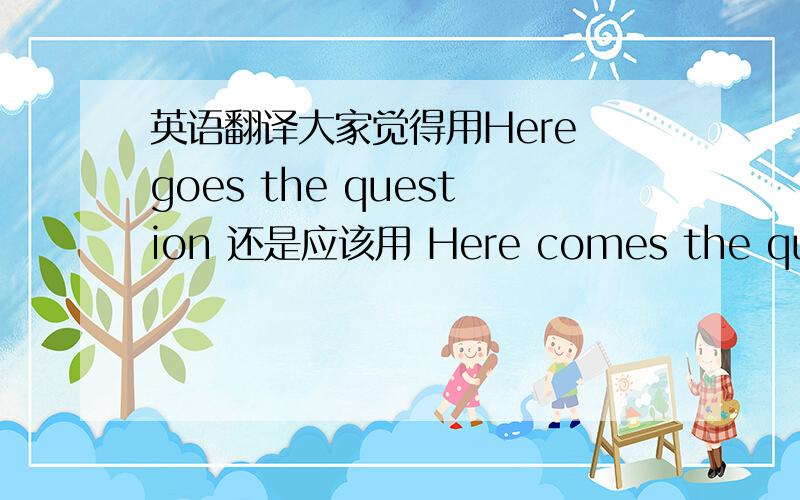 英语翻译大家觉得用Here goes the question 还是应该用 Here comes the questio