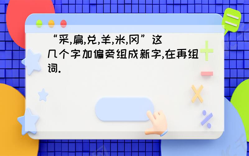 “采,扁,兑,羊,米,冈”这几个字加偏旁组成新字,在再组词.