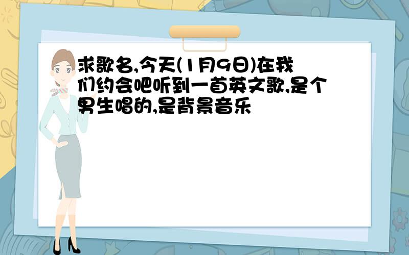 求歌名,今天(1月9日)在我们约会吧听到一首英文歌,是个男生唱的,是背景音乐