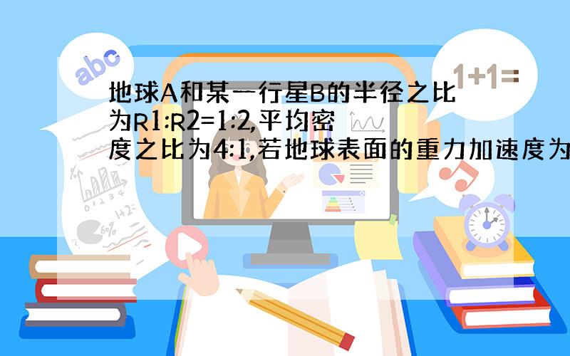 地球A和某一行星B的半径之比为R1:R2=1:2,平均密度之比为4:1,若地球表面的重力加速度为10m/s^2