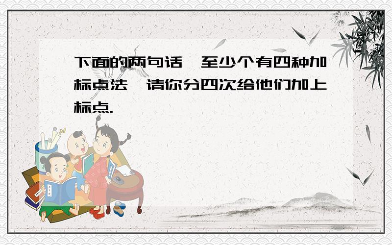 下面的两句话,至少个有四种加标点法,请你分四次给他们加上标点.