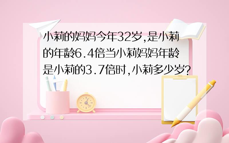 小莉的妈妈今年32岁,是小莉的年龄6.4倍当小莉妈妈年龄是小莉的3.7倍时,小莉多少岁?