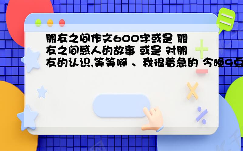 朋友之间作文600字或是 朋友之间感人的故事 或是 对朋友的认识,等等啊 、我很着急的 今晚9点之前,