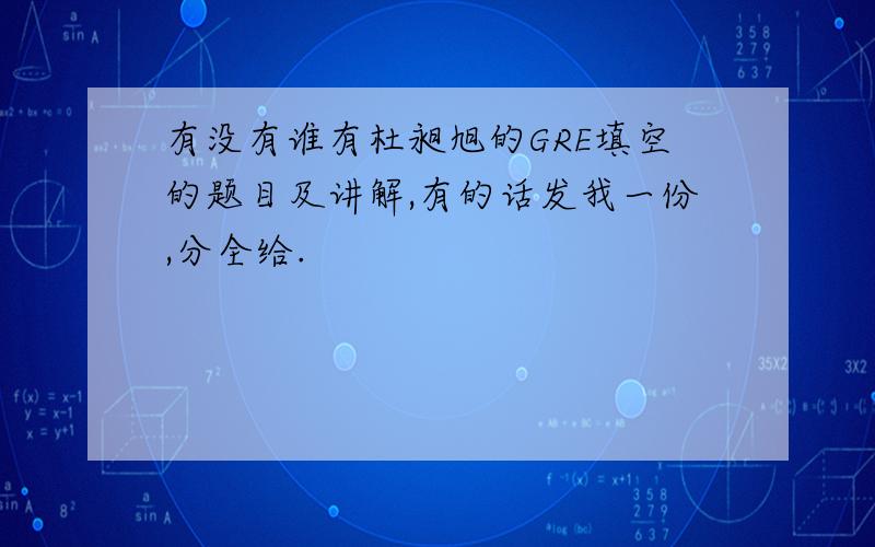 有没有谁有杜昶旭的GRE填空的题目及讲解,有的话发我一份,分全给.