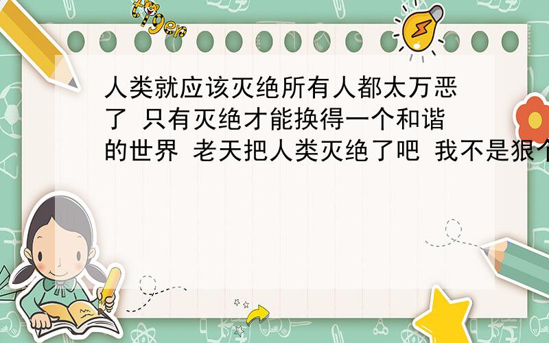 人类就应该灭绝所有人都太万恶了 只有灭绝才能换得一个和谐的世界 老天把人类灭绝了吧 我不是狠个别人 是狠整个人族 放眼望