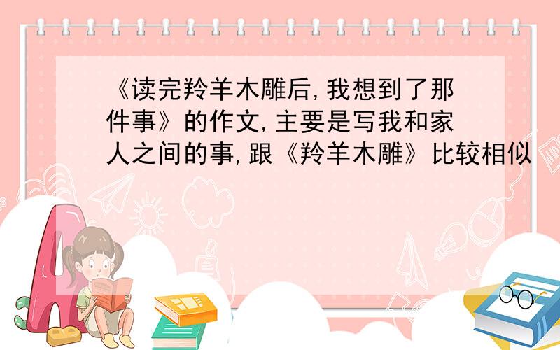 《读完羚羊木雕后,我想到了那件事》的作文,主要是写我和家人之间的事,跟《羚羊木雕》比较相似