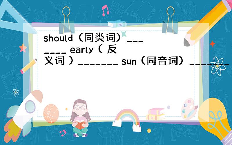 should（同类词）_______ early ( 反义词 ) _______ sun (同音词）_______