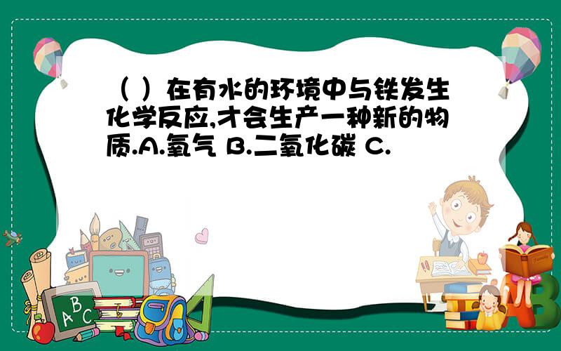 （ ）在有水的环境中与铁发生化学反应,才会生产一种新的物质.A.氧气 B.二氧化碳 C.