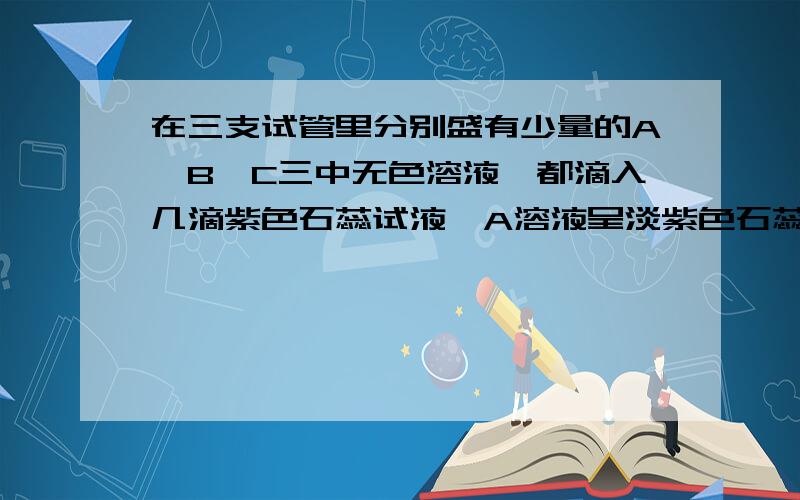 在三支试管里分别盛有少量的A,B,C三中无色溶液,都滴入几滴紫色石蕊试液,A溶液呈淡紫色石蕊试液,A试液呈