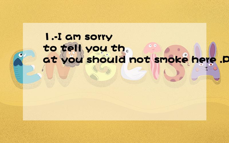 1.-I am sorry to tell you that you should not smoke here .Pl