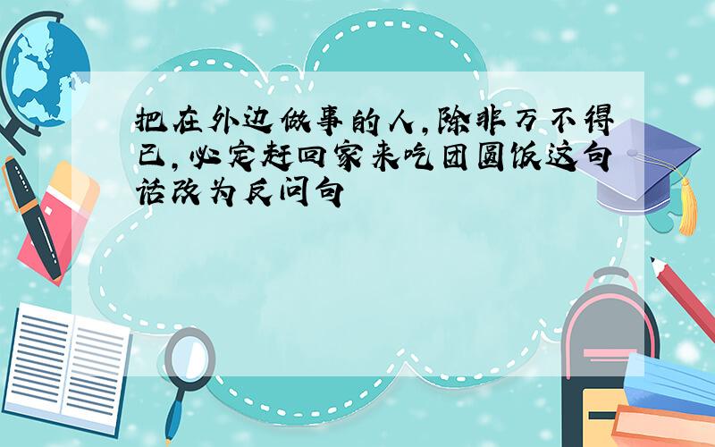 把在外边做事的人,除非万不得已,必定赶回家来吃团圆饭这句话改为反问句