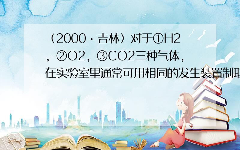 （2000•吉林）对于①H2，②O2，③CO2三种气体，在实验室里通常可用相同的发生装置制取的是______，只能用向上