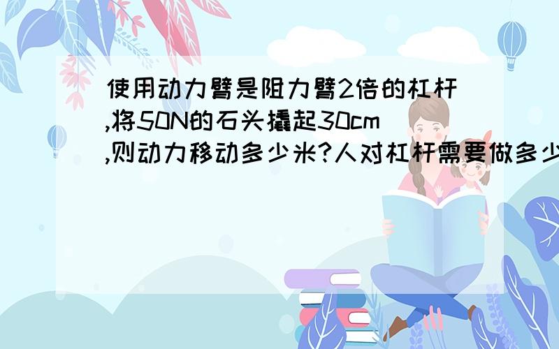 使用动力臂是阻力臂2倍的杠杆,将50N的石头撬起30cm,则动力移动多少米?人对杠杆需要做多少功?