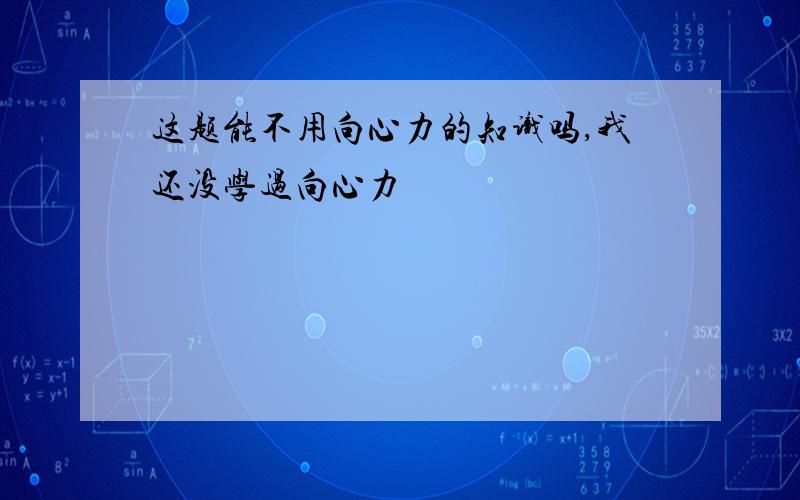 这题能不用向心力的知识吗,我还没学过向心力