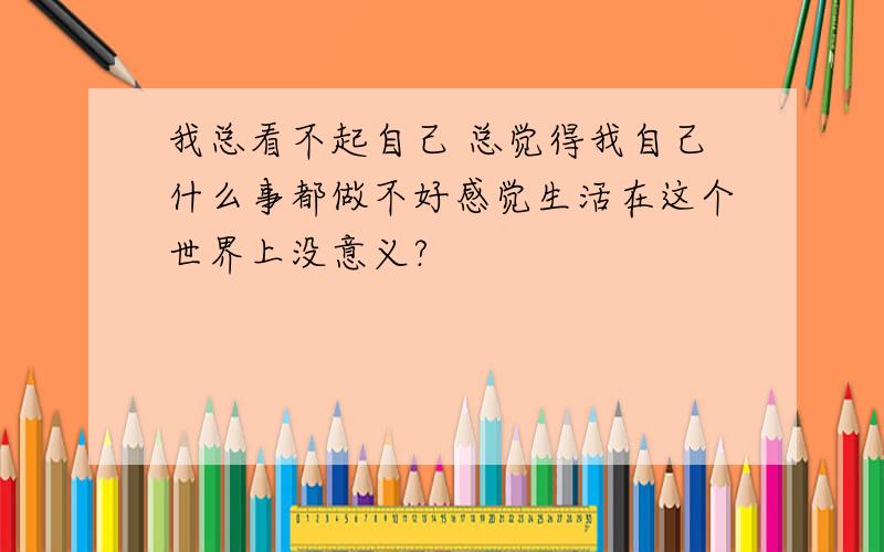 我总看不起自己 总觉得我自己什么事都做不好感觉生活在这个世界上没意义?