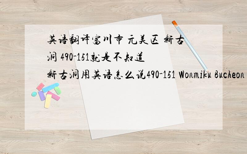 英语翻译富川市 元美区 新古洞 490-151就是不知道新古洞用英语怎么说490-151 Wonmiku Bucheon