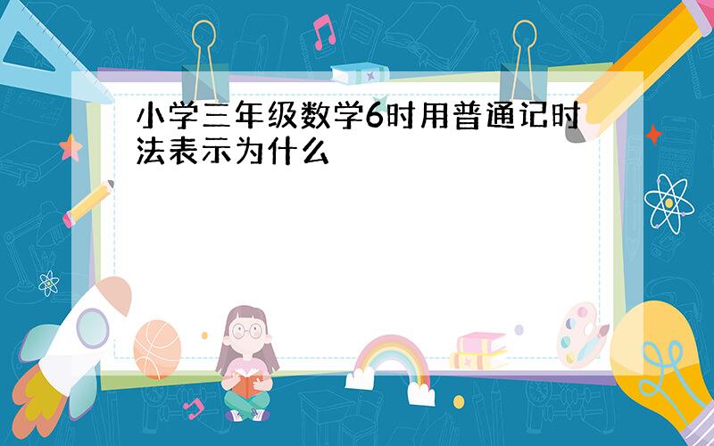 小学三年级数学6时用普通记时法表示为什么