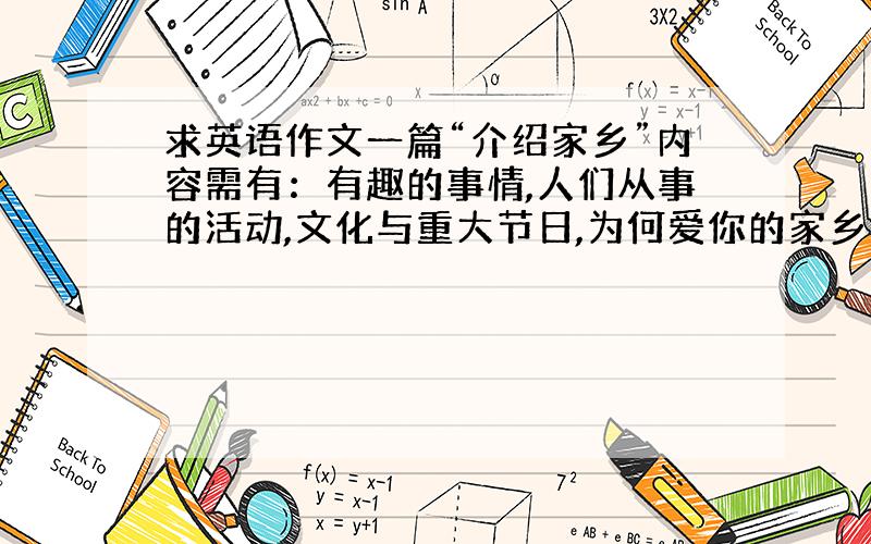 求英语作文一篇“介绍家乡”内容需有：有趣的事情,人们从事的活动,文化与重大节日,为何爱你的家乡 英文200字左右或是一段