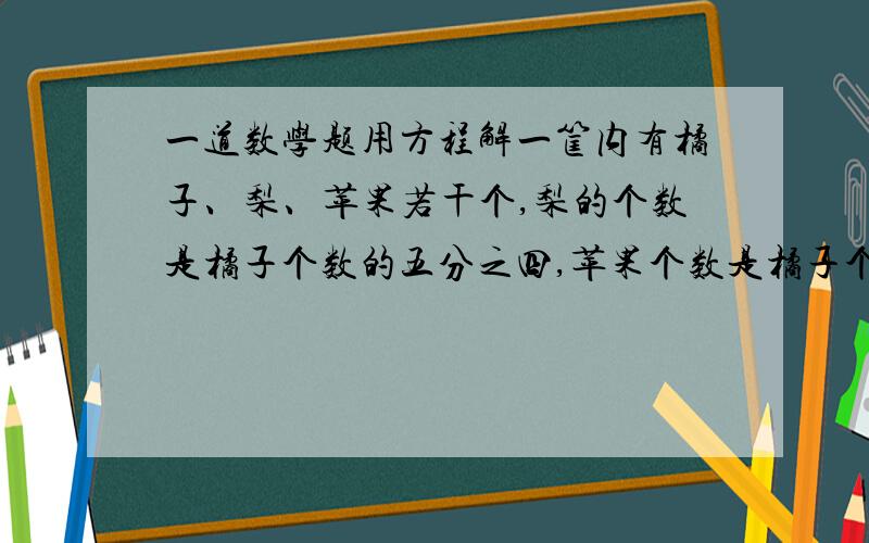 一道数学题用方程解一筐内有橘子、梨、苹果若干个,梨的个数是橘子个数的五分之四,苹果个数是橘子个数的三分之二,梨的个数的四