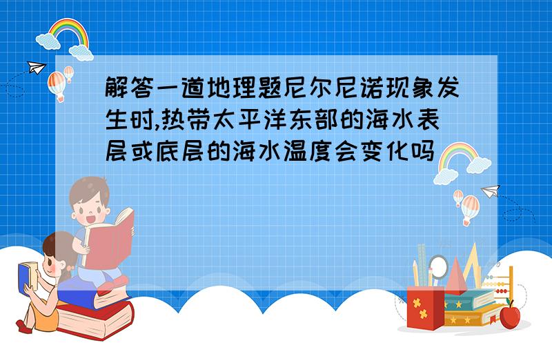 解答一道地理题尼尔尼诺现象发生时,热带太平洋东部的海水表层或底层的海水温度会变化吗