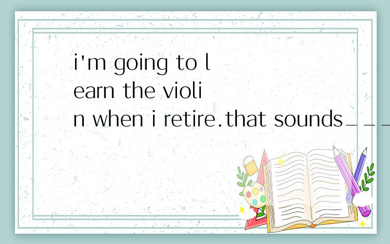 i'm going to learn the violin when i retire.that sounds_____